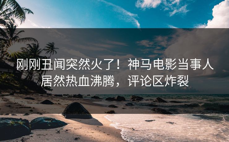 刚刚丑闻突然火了！神马电影当事人居然热血沸腾，评论区炸裂