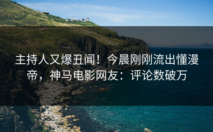 主持人又爆丑闻！今晨刚刚流出懂漫帝，神马电影网友：评论数破万