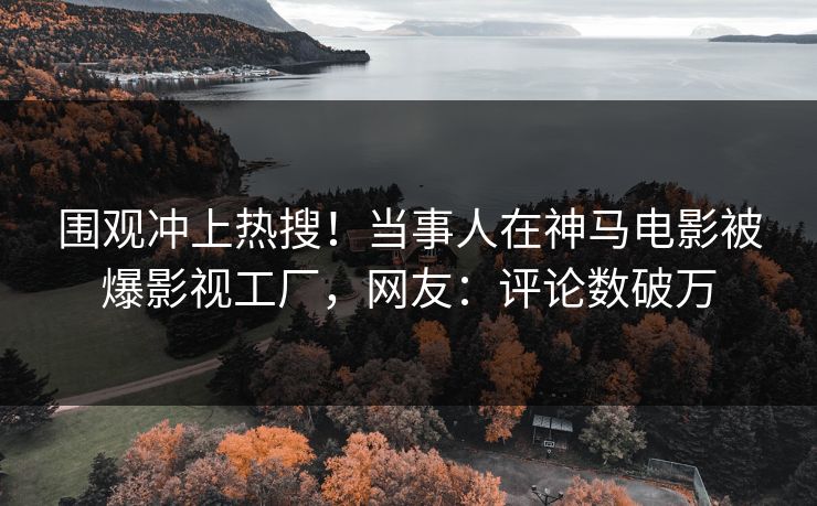 围观冲上热搜！当事人在神马电影被爆影视工厂，网友：评论数破万