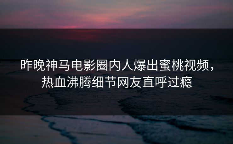 昨晚神马电影圈内人爆出蜜桃视频，热血沸腾细节网友直呼过瘾