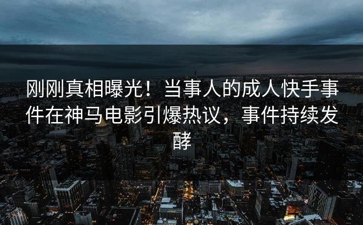 刚刚真相曝光！当事人的成人快手事件在神马电影引爆热议，事件持续发酵