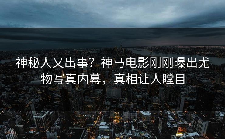 神秘人又出事？神马电影刚刚曝出尤物写真内幕，真相让人瞠目