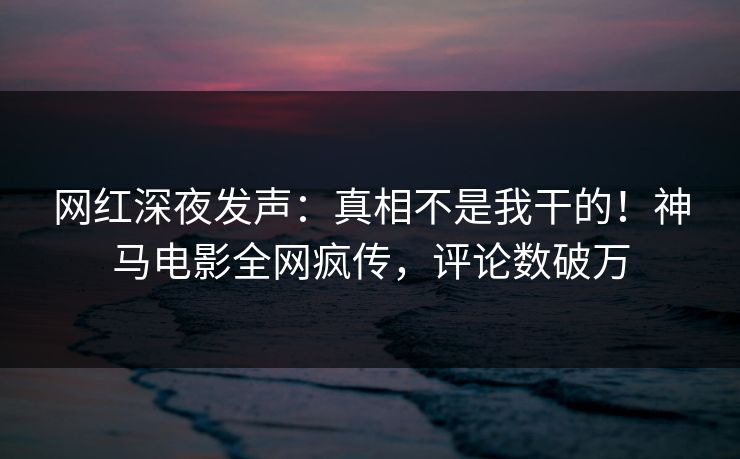 网红深夜发声：真相不是我干的！神马电影全网疯传，评论数破万