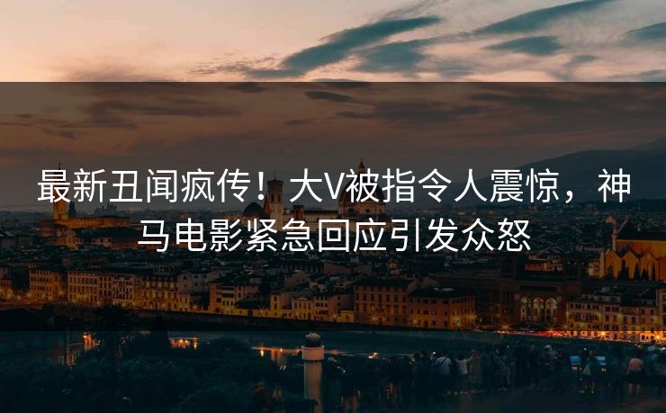 最新丑闻疯传！大V被指令人震惊，神马电影紧急回应引发众怒