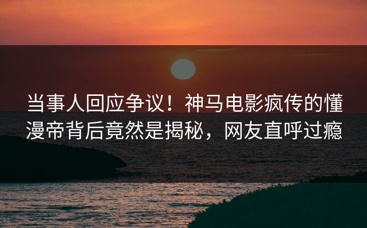 当事人回应争议！神马电影疯传的懂漫帝背后竟然是揭秘，网友直呼过瘾