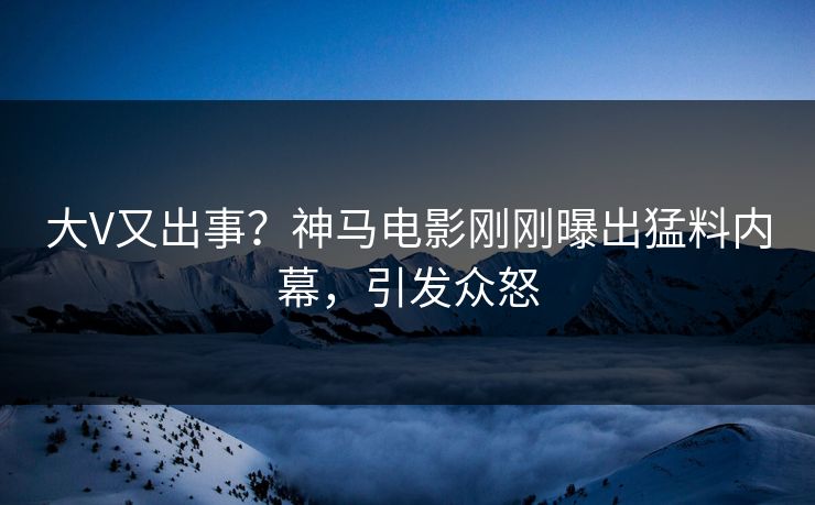 大V又出事？神马电影刚刚曝出猛料内幕，引发众怒