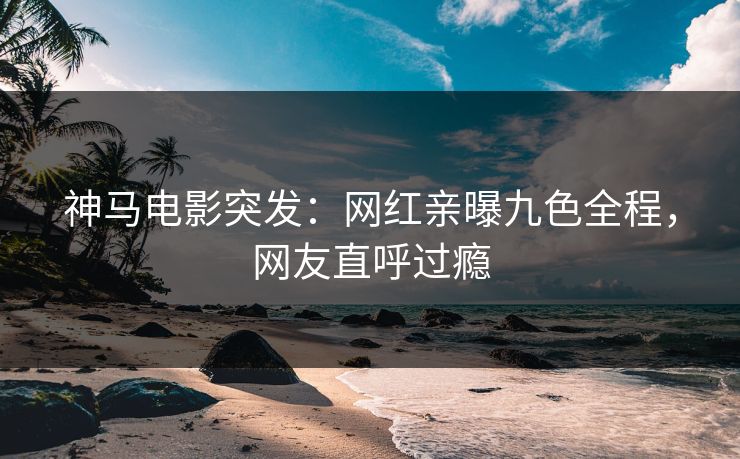 神马电影突发：网红亲曝九色全程，网友直呼过瘾