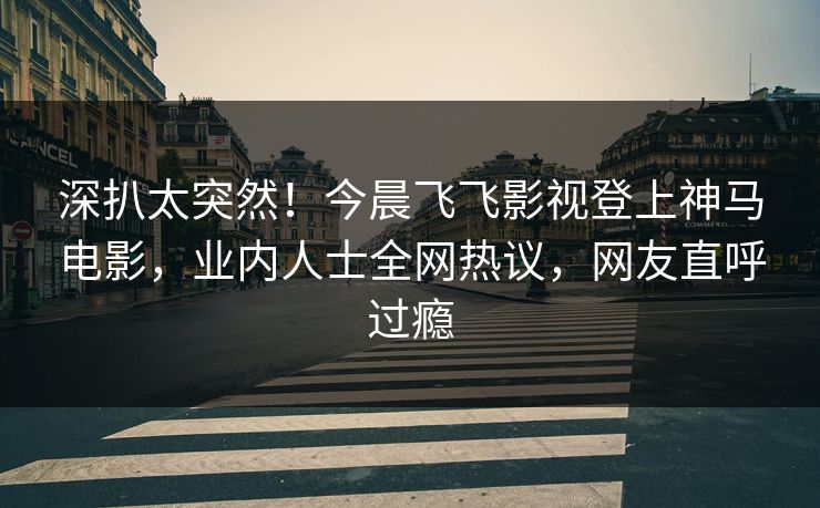 深扒太突然！今晨飞飞影视登上神马电影，业内人士全网热议，网友直呼过瘾