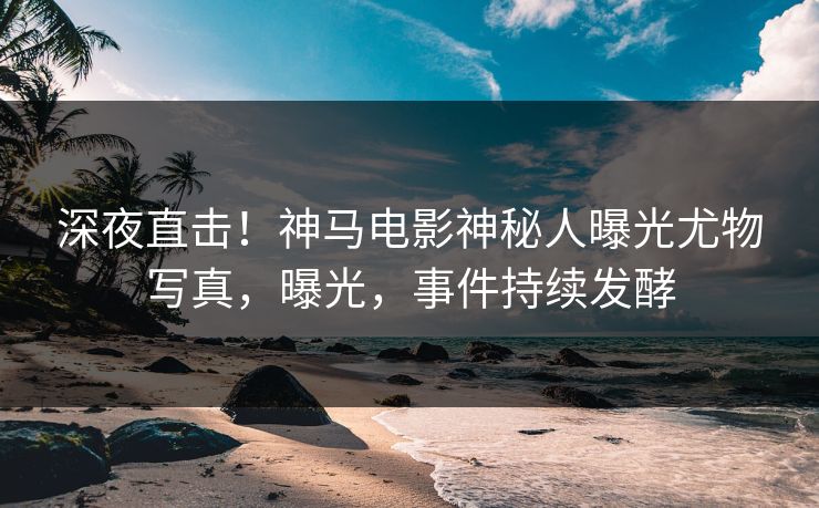 深夜直击！神马电影神秘人曝光尤物写真，曝光，事件持续发酵