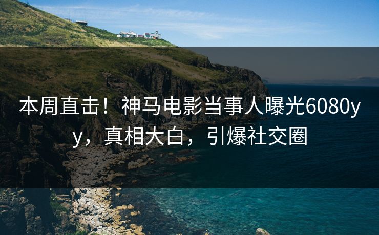 本周直击！神马电影当事人曝光6080yy，真相大白，引爆社交圈