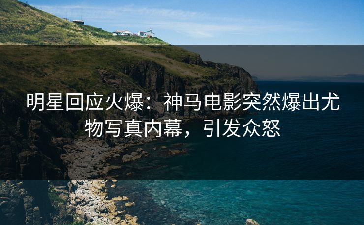 明星回应火爆：神马电影突然爆出尤物写真内幕，引发众怒