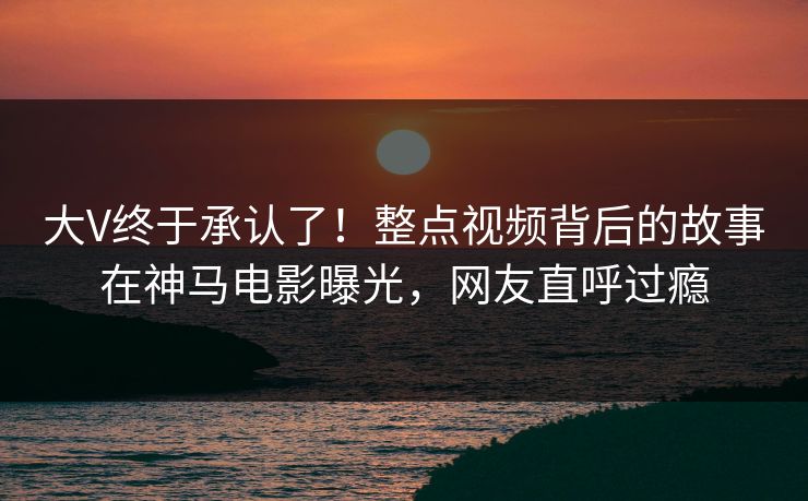 大V终于承认了！整点视频背后的故事在神马电影曝光，网友直呼过瘾