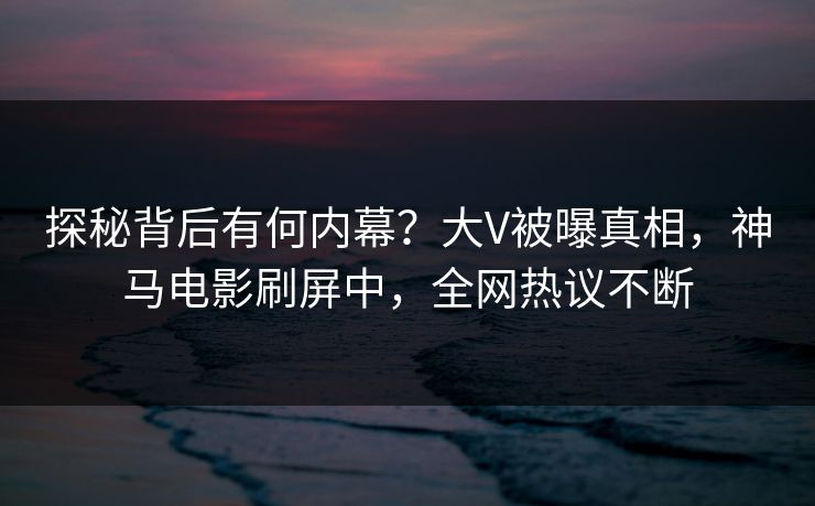 探秘背后有何内幕？大V被曝真相，神马电影刷屏中，全网热议不断