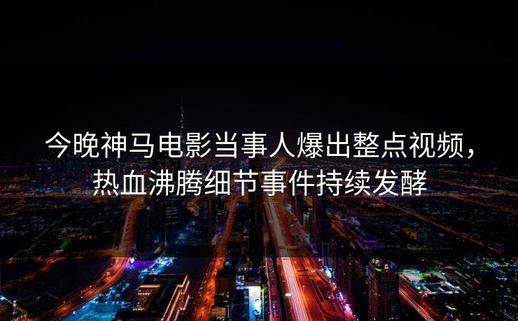 今晚神马电影当事人爆出整点视频，热血沸腾细节事件持续发酵