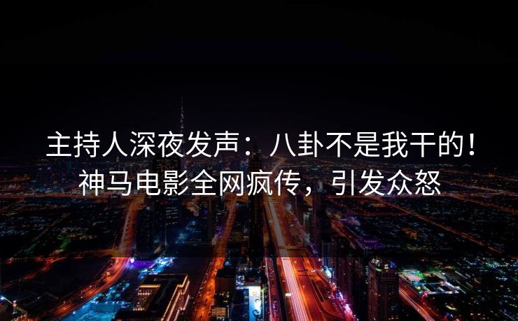 主持人深夜发声：八卦不是我干的！神马电影全网疯传，引发众怒