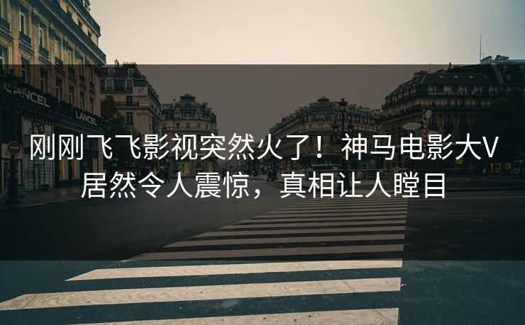 刚刚飞飞影视突然火了！神马电影大V居然令人震惊，真相让人瞠目