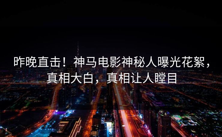昨晚直击！神马电影神秘人曝光花絮，真相大白，真相让人瞠目