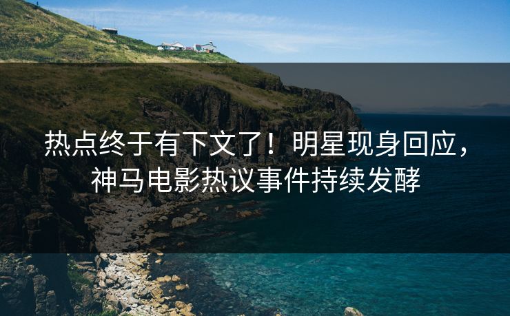 热点终于有下文了！明星现身回应，神马电影热议事件持续发酵