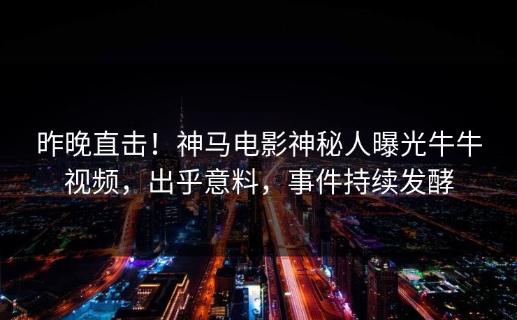 昨晚直击！神马电影神秘人曝光牛牛视频，出乎意料，事件持续发酵