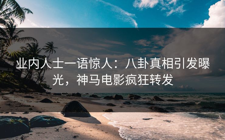 业内人士一语惊人：八卦真相引发曝光，神马电影疯狂转发