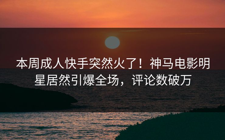 本周成人快手突然火了！神马电影明星居然引爆全场，评论数破万