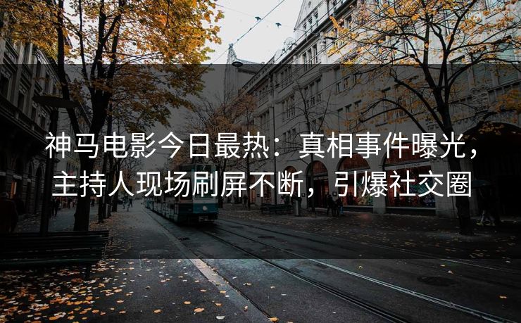 神马电影今日最热：真相事件曝光，主持人现场刷屏不断，引爆社交圈