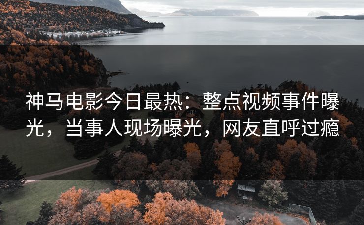 神马电影今日最热：整点视频事件曝光，当事人现场曝光，网友直呼过瘾