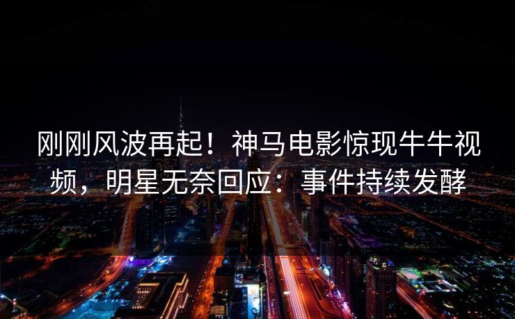 刚刚风波再起！神马电影惊现牛牛视频，明星无奈回应：事件持续发酵