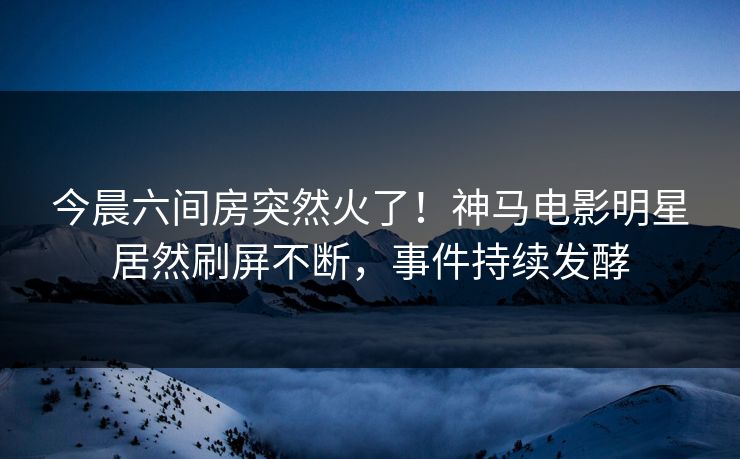 今晨六间房突然火了！神马电影明星居然刷屏不断，事件持续发酵