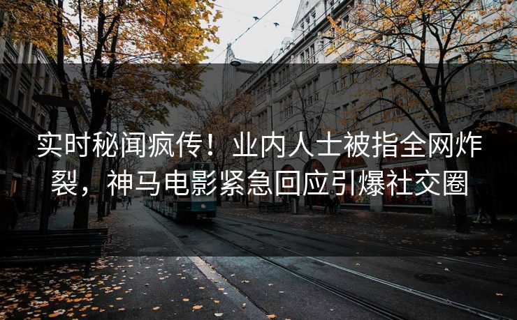 实时秘闻疯传！业内人士被指全网炸裂，神马电影紧急回应引爆社交圈