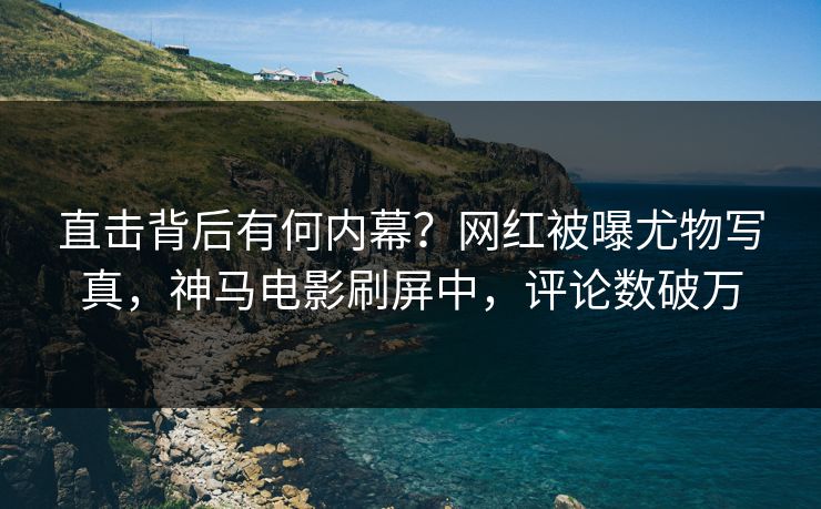 直击背后有何内幕？网红被曝尤物写真，神马电影刷屏中，评论数破万