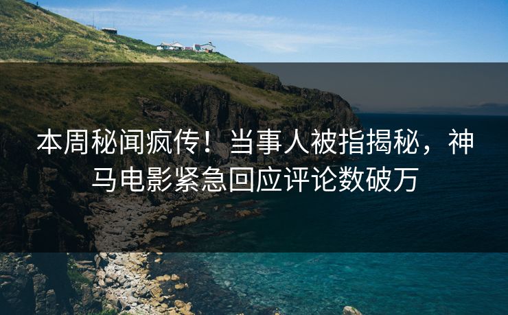 本周秘闻疯传！当事人被指揭秘，神马电影紧急回应评论数破万