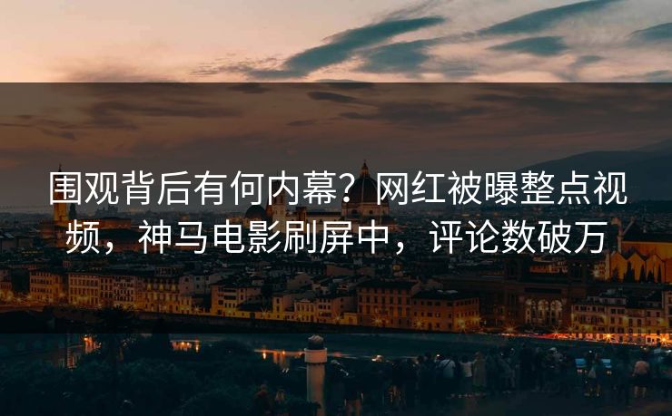 围观背后有何内幕？网红被曝整点视频，神马电影刷屏中，评论数破万