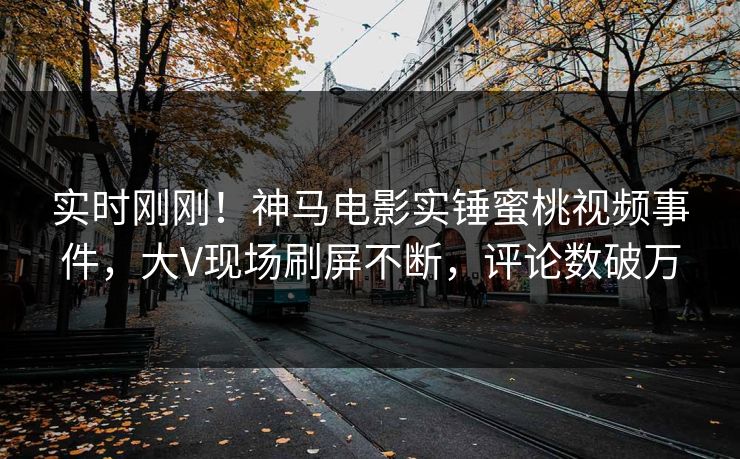 实时刚刚！神马电影实锤蜜桃视频事件，大V现场刷屏不断，评论数破万