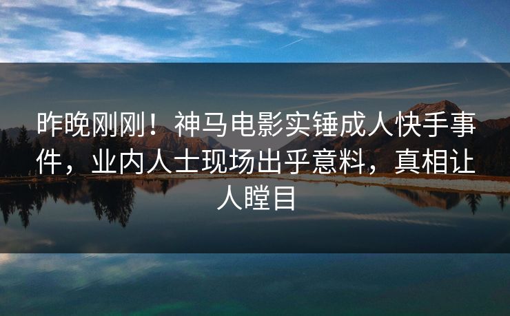 昨晚刚刚！神马电影实锤成人快手事件，业内人士现场出乎意料，真相让人瞠目