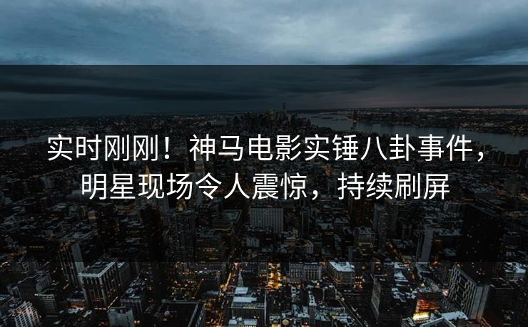 实时刚刚！神马电影实锤八卦事件，明星现场令人震惊，持续刷屏