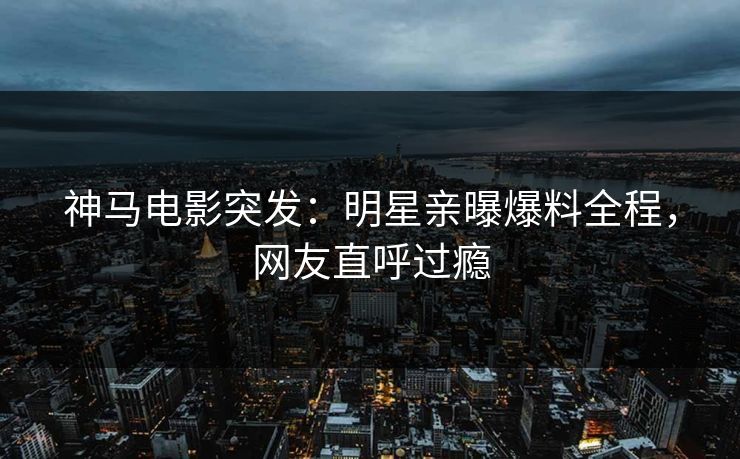神马电影突发：明星亲曝爆料全程，网友直呼过瘾