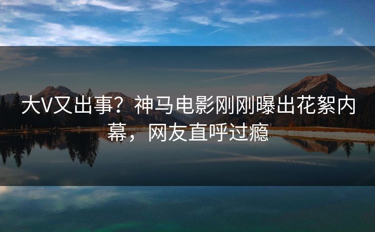 大V又出事？神马电影刚刚曝出花絮内幕，网友直呼过瘾