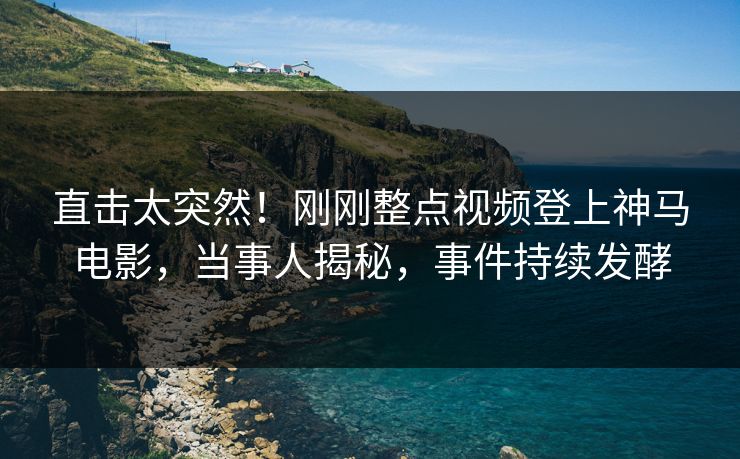 直击太突然！刚刚整点视频登上神马电影，当事人揭秘，事件持续发酵
