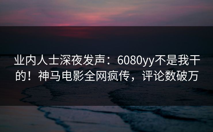 业内人士深夜发声：6080yy不是我干的！神马电影全网疯传，评论数破万