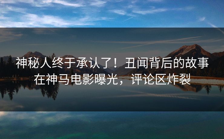 神秘人终于承认了！丑闻背后的故事在神马电影曝光，评论区炸裂