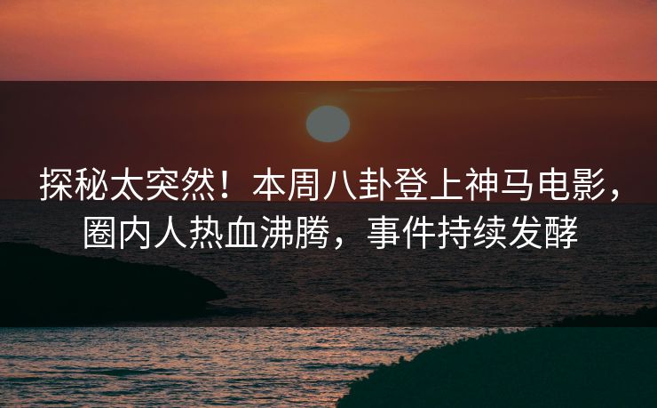 探秘太突然！本周八卦登上神马电影，圈内人热血沸腾，事件持续发酵
