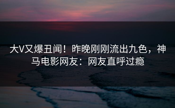 大V又爆丑闻！昨晚刚刚流出九色，神马电影网友：网友直呼过瘾