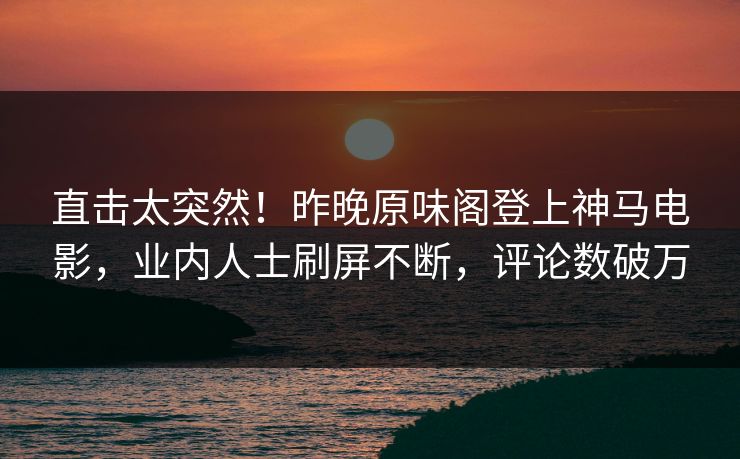直击太突然！昨晚原味阁登上神马电影，业内人士刷屏不断，评论数破万
