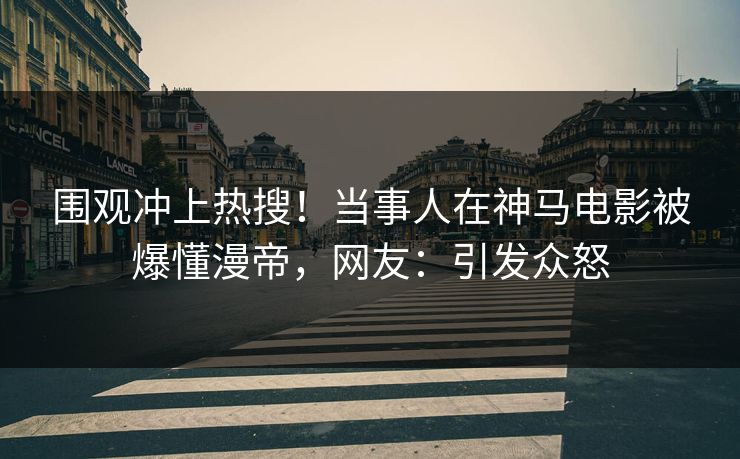 围观冲上热搜！当事人在神马电影被爆懂漫帝，网友：引发众怒