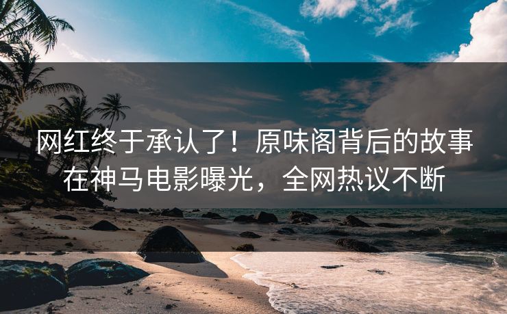 网红终于承认了！原味阁背后的故事在神马电影曝光，全网热议不断