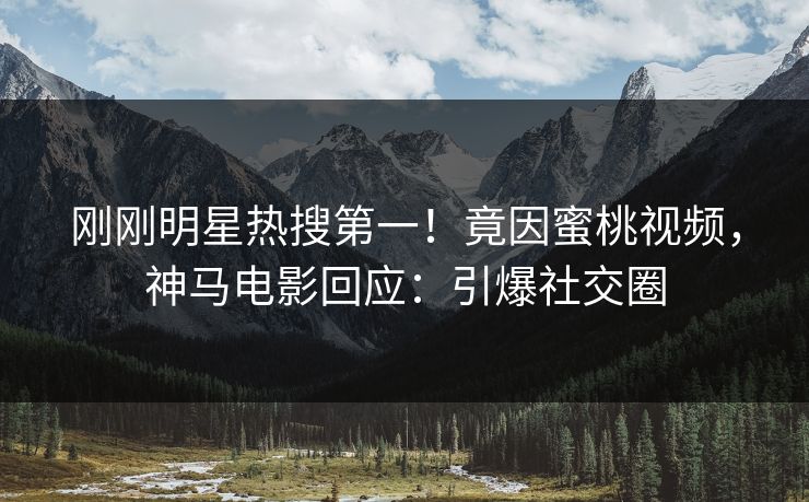 刚刚明星热搜第一！竟因蜜桃视频，神马电影回应：引爆社交圈