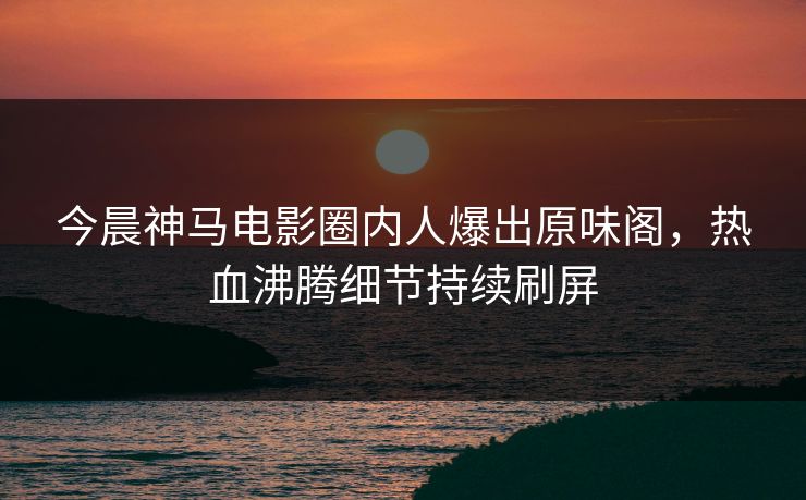 今晨神马电影圈内人爆出原味阁，热血沸腾细节持续刷屏