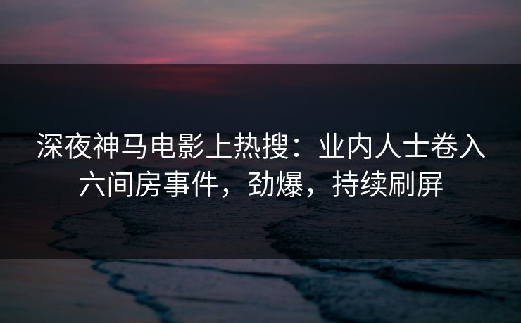 深夜神马电影上热搜：业内人士卷入六间房事件，劲爆，持续刷屏
