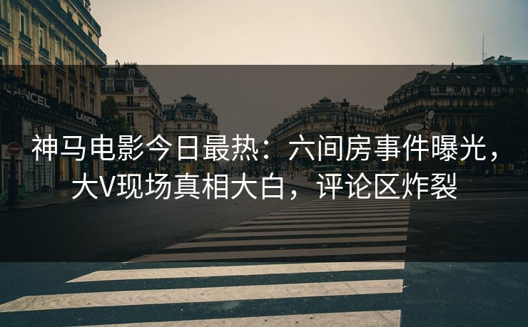 神马电影今日最热：六间房事件曝光，大V现场真相大白，评论区炸裂